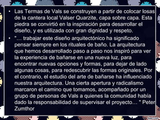 • Las Termas de Vals se construyen a partir de colocar losas 
de la cantera local Valser Quarzite, capa sobre capa. Esta 
piedra se convirtió en la inspiración para desarrollar el 
diseño, y es utilizada con gran dignidad y respeto. 
• "… trabajar este diseño arquitectónico ha significado 
pensar siempre en los rituales de baño. La arquitectura 
que hemos desarrollado paso a paso nos inspiró para ver 
la experiencia de bañarse en una nueva luz, para 
encontrar nuevas opciones y formas, para dejar de lado 
algunas cosas, para redescubrir las formas originales. Por 
el contrario, el estudio del arte de bañarse ha influenciado 
nuestra arquitectura. Una cierta apertura y radicalismo 
marcaron el camino que tomamos, acompañado por un 
grupo de personas de Vals a quienes la comunidad había 
dado la responsabilidad de supervisar el proyecto… " Peter 
Zumthor 
 