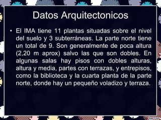 Datos Arquitectonicos 
• El IMA tiene 11 plantas situadas sobre el nivel 
del suelo y 3 subterráneas. La parte norte tiene 
un total de 9. Son generalmente de poca altura 
(2,20 m aprox) salvo las que son dobles. En 
algunas salas hay pisos con dobles alturas, 
altura y media, partes con terrazas, y entrepisos, 
como la biblioteca y la cuarta planta de la parte 
norte, donde hay un pequeño voladizo y terraza. 
 