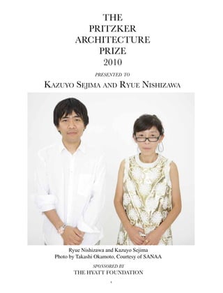 The
            PriTzker
          ArchiTecTure
              Prize
               2010
                  presented to

Kazuyo Sejima and Ryue niShizawa




        Ryue Nishizawa and Kazuyo Sejima
  Photo by Takashi Okamoto, Courtesy of SANAA
                 sponsored by
         The hyATT FoundATion
                        1
 