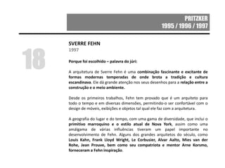 PRITZKER
1995 / 1996 / 1997
SVERRE FEHN
1997
Porque foi escolhido – palavra do júri:
A arquitetura de Sverre Fehn é uma combinação fascinante e excitante de
formas modernas temperadas de onde brota a tradição e cultura
escandinava. Ele dá grande atenção nos seus desenhos para a relação entre a
construção e o meio ambiente.
Desde os primeiros trabalhos, Fehn tem provado que é um arquiteto para
todo o tempo e em diversas dimensões, permitindo-o ser confortável com o
design de móveis, exibições e objetos tal qual ele faz com a arquitetura.
A geografia do lugar e do tempo, com uma gama de diversidade, que inclui o
primitivo marroquino e o estilo atual de Nova York, assim como uma
amálgama de várias influências tiveram um papel importante no
desenvolvimento de Fehn. Alguns dos grandes arquitetos do século, como
Louis Kahn, Frank Lloyd Wright, Le Corbusier, Alvar Aalto, Mies van der
Rohe, Jean Prouve, bem como seu compatriota e mentor Arne Korsmo,
forneceram a Fehn inspiração.
18
 