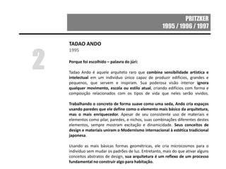 PRITZKER
1995 / 1996 / 1997
TADAO ANDO
1995
Porque foi escolhido – palavra do júri:
Tadao Ando é aquele arquiteto raro que combina sensibilidade artística e
intelectual em um indivíduo único capaz de produzir edifícios, grandes e
pequenos, que servem e inspiram. Sua poderosa visão interior ignora
qualquer movimento, escola ou estilo atual, criando edifícios com forma e
composição relacionados com os tipos de vida que neles serão vividos.
Trabalhando o concreto de forma suave como uma seda, Ando cria espaços
usando paredes que ele define como o elemento mais básico da arquitetura,
mas o mais enriquecedor. Apesar de seu consistente uso de materiais e
elementos como pilar, paredes, e nichos, suas combinações diferentes destes
elementos, sempre mostram excitação e dinamicidade. Seus conceitos de
design e materiais uniram o Modernismo internacional à estética tradicional
japonesa.
Usando as mais básicas formas geométricas, ele cria microcosmos para o
indivíduo sem mudar os padrões de luz. Entretanto, mais do que ativar alguns
conceitos abstratos de design, sua arquitetura é um reflexo de um processo
fundamental no construir algo para habitação.
2
 