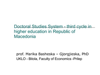 Doctoral Studies System  -  third cycle in higher education in Republic of Macedonia prof. Marika Basheska – Gjorgjieska, PhD UKLO - Bitola, Faculty of Economics -Prilep 