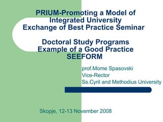 PRIUM-Promoting a Model of Integrated University Exchange of Best Practice Seminar  Doctoral Study Programs  Example of a Good Practice  SEEFORM  prof.Mome Spasovski Vice-Rector Ss.Cyril and Methodius University Skopje, 12-13 November 2008 