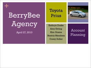 +
                      Toyota
BerryBee               Prius

 Agency               Kathryn Drake
                       Amy Ewing
    April 27, 2010     Kim Grams
                                       Account
                     Beatriz Mendoza   Planning
                       Corey Zoller
 