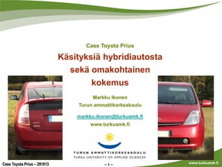 Case Toyota Prius

Käsityksiä hybridiautosta
sekä omakohtainen
kokemus
Markku Ikonen
Turun ammattikorkeakoulu
markku.ikonen@turkuamk.fi
www.turkuamk.fi

Case Toyota Prius – 291013

1

www.turkuamk.fi

 