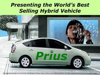 This presentation designed by Anmar Kamil, Fleet Manager at Fremont Toyota, California United Stated of America, information supported and exclusive for University of Toyota  Presenting the World’s Best Selling Hybrid Vehicle Prius 