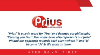 "Prius" is a Latin word for 'First' and denotes our philosophy
'Keeping you First'. Our name Prius also represents our forte'
PR and our approach towards each client where 'I' and 'U'
become 'Us' & We work as team.
 