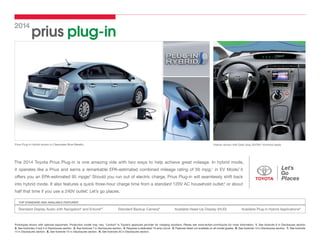 2014

prius plug-in

Prius Plug-in Hybrid shown in Clearwater Blue Metallic.

Interior shown with Dark Gray SofTex®-trimmed seats.

The 2014 Toyota Prius Plug-in is one amazing ride with two ways to help achieve great mileage. In hybrid mode,
2
it operates like a Prius and earns a remarkable EPA-estimated combined mileage rating of 50 mpg;1 in EV Mode, it
3
offers you an EPA-estimated 95 mpge. Should you run out of electric charge, Prius Plug-in will seamlessly shift back

into hybrid mode. It also features a quick three-hour charge time from a standard 120V AC household outlet,4 or about
*
half that time if you use a 240V outlet. Let’s go places.
TOP STANDARD AND AVAILABLE FEATURES5

Standard Display Audio with Navigation6 and Entune®7

Standard Backup Camera8

Available Head-Up Display (HUD)

Available Plug-in Hybrid Applications9

Prototypes shown with optional equipment. Production model may vary. *Leviton® is Toyota’s approved provider for charging solutions. Please see www.leviton.com/toyota for more information. 1. See footnote 8 in Disclosures section.
2. See footnotes 3 and 4 in Disclosures section. 3. See footnote 7 in Disclosures section. 4. Requires a dedicated 15-amp circuit. 5. Features listed not available on all model grades. 6. See footnote 13 in Disclosures section. 7. See footnote
14 in Disclosures section. 8. See footnote 15 in Disclosures section. 9. See footnote 20 in Disclosures section.

 