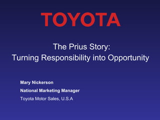 The Prius Story:  Turning Responsibility into Opportunity  Mary Nickerson National Marketing Manager Toyota Motor Sales, U.S.A 