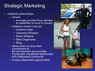 Strategic Marketing Celebrity partnerships Oscars Annually provide Prius vehicles  to celebrities to drive to Oscars Celebrity owners such as, Cameron Diaz Leonardo DiCaprio Robin Williams Ellen Degeneres Sting Allows them to show their commitment to  the environment and provides Toyota with unsolicited testimonials from Hollywood community Product placement opportunities 