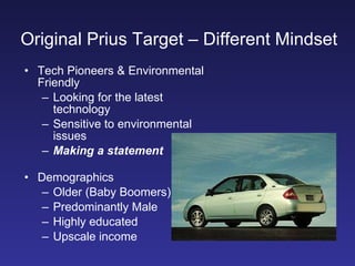 Original Prius Target – Different Mindset   Tech Pioneers & Environmental Friendly Looking for the latest technology Sensitive to environmental issues Making a statement Demographics Older (Baby Boomers) Predominantly Male Highly educated Upscale income 