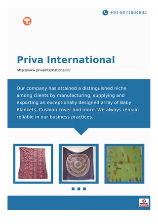 +91-8071804892
Priva International
http://www.privainternational.in/
Our company has attained a distinguished niche
among clients by manufacturing, supplying and
exporting an exceptionally designed array of Baby
Blankets, Cushion cover and more. We always remain
reliable in our business practices.
 