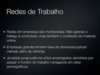 Redes de Trabalho

Redes em empresas são monitoradas. Não apenas o
tráfego é controlado, mas também o conteúdo do material
online.
Empresas grandes limitam taxa de download/upload
mensal, além de vistorias
Já existe jurisprudência sobre empregados demitidos por
passar o horário de trabalho navegando em sites
pornográﬁcos.
 