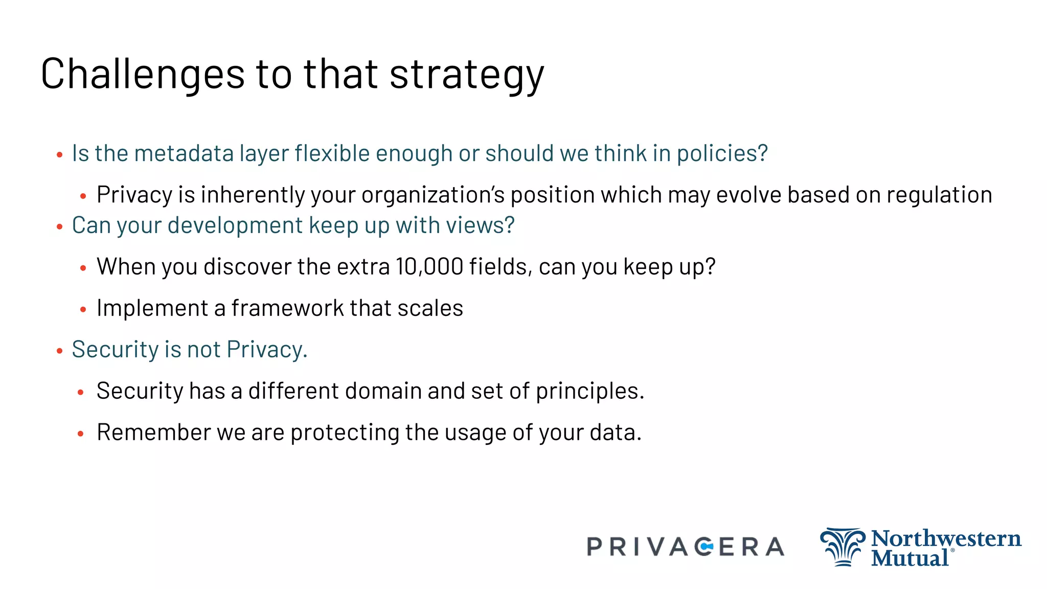 Challenges to that strategy
• Is the metadata layer ﬂexible enough or should we think in policies?
• Privacy is inherently your organization’s position which may evolve based on regulation
• Can your development keep up with views?
• When you discover the extra 10,000 ﬁelds, can you keep up?
• Implement a framework that scales
• Security is not Privacy.
• Security has a different domain and set of principles.
• Remember we are protecting the usage of your data.
 