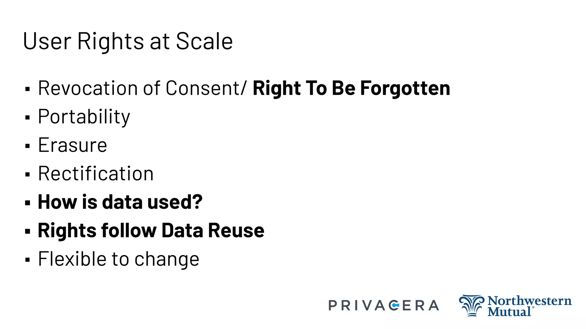 User Rights at Scale
▪ Revocation of Consent/ Right To Be Forgotten
▪ Portability
▪ Erasure
▪ Rectiﬁcation
▪ How is data used?
▪ Rights follow Data Reuse
▪ Flexible to change
 