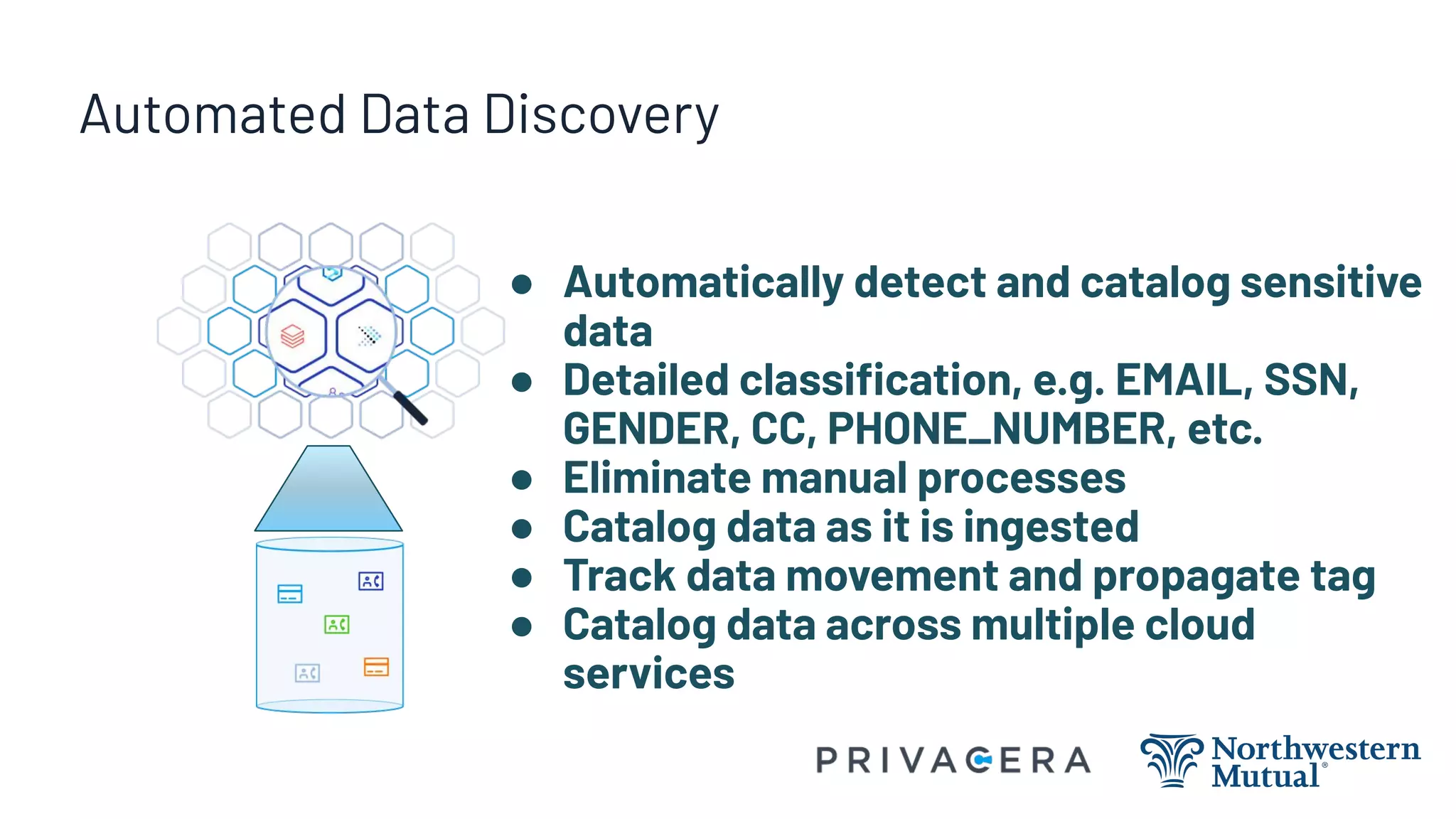 Automated Data Discovery
● Automatically detect and catalog sensitive
data
● Detailed classiﬁcation, e.g. EMAIL, SSN,
GENDER, CC, PHONE_NUMBER, etc.
● Eliminate manual processes
● Catalog data as it is ingested
● Track data movement and propagate tag
● Catalog data across multiple cloud
services
 