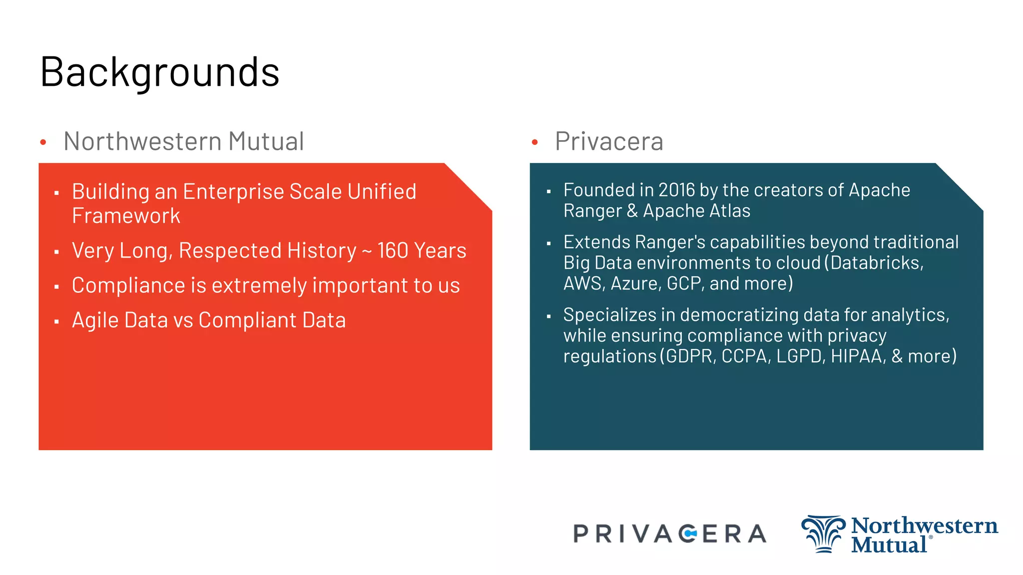 Backgrounds
▪ Building an Enterprise Scale Uniﬁed
Framework
▪ Very Long, Respected History ~ 160 Years
▪ Compliance is extremely important to us
▪ Agile Data vs Compliant Data
▪ Founded in 2016 by the creators of Apache
Ranger & Apache Atlas
▪ Extends Ranger's capabilities beyond traditional
Big Data environments to cloud (Databricks,
AWS, Azure, GCP, and more)
▪ Specializes in democratizing data for analytics,
while ensuring compliance with privacy
regulations (GDPR, CCPA, LGPD, HIPAA, & more)
• Privacera
• Northwestern Mutual
 
