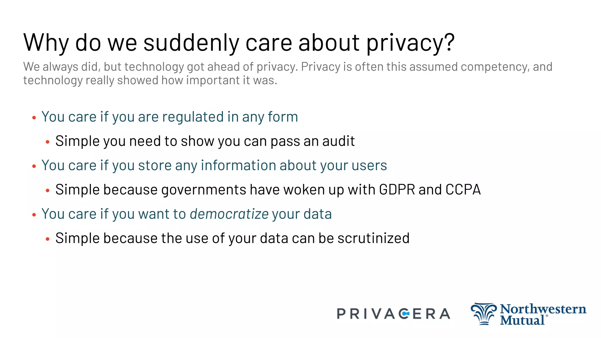 Why do we suddenly care about privacy?
• You care if you are regulated in any form
• Simple you need to show you can pass an audit
• You care if you store any information about your users
• Simple because governments have woken up with GDPR and CCPA
• You care if you want to democratize your data
• Simple because the use of your data can be scrutinized
We always did, but technology got ahead of privacy. Privacy is often this assumed competency, and
technology really showed how important it was.
 