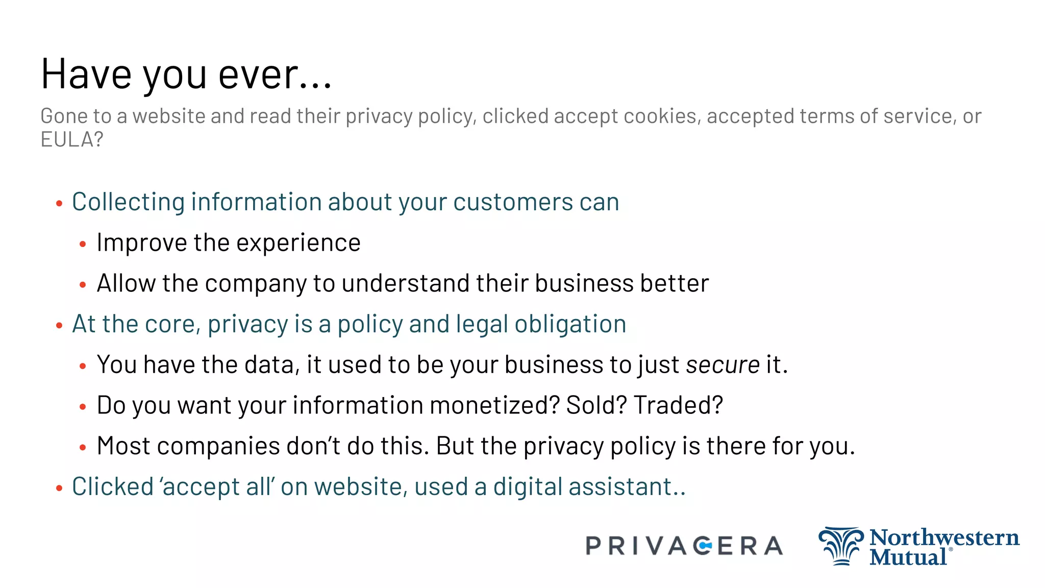 Have you ever...
• Collecting information about your customers can
• Improve the experience
• Allow the company to understand their business better
• At the core, privacy is a policy and legal obligation
• You have the data, it used to be your business to just secure it.
• Do you want your information monetized? Sold? Traded?
• Most companies don’t do this. But the privacy policy is there for you.
• Clicked ‘accept all’ on website, used a digital assistant..
Gone to a website and read their privacy policy, clicked accept cookies, accepted terms of service, or
EULA?
 