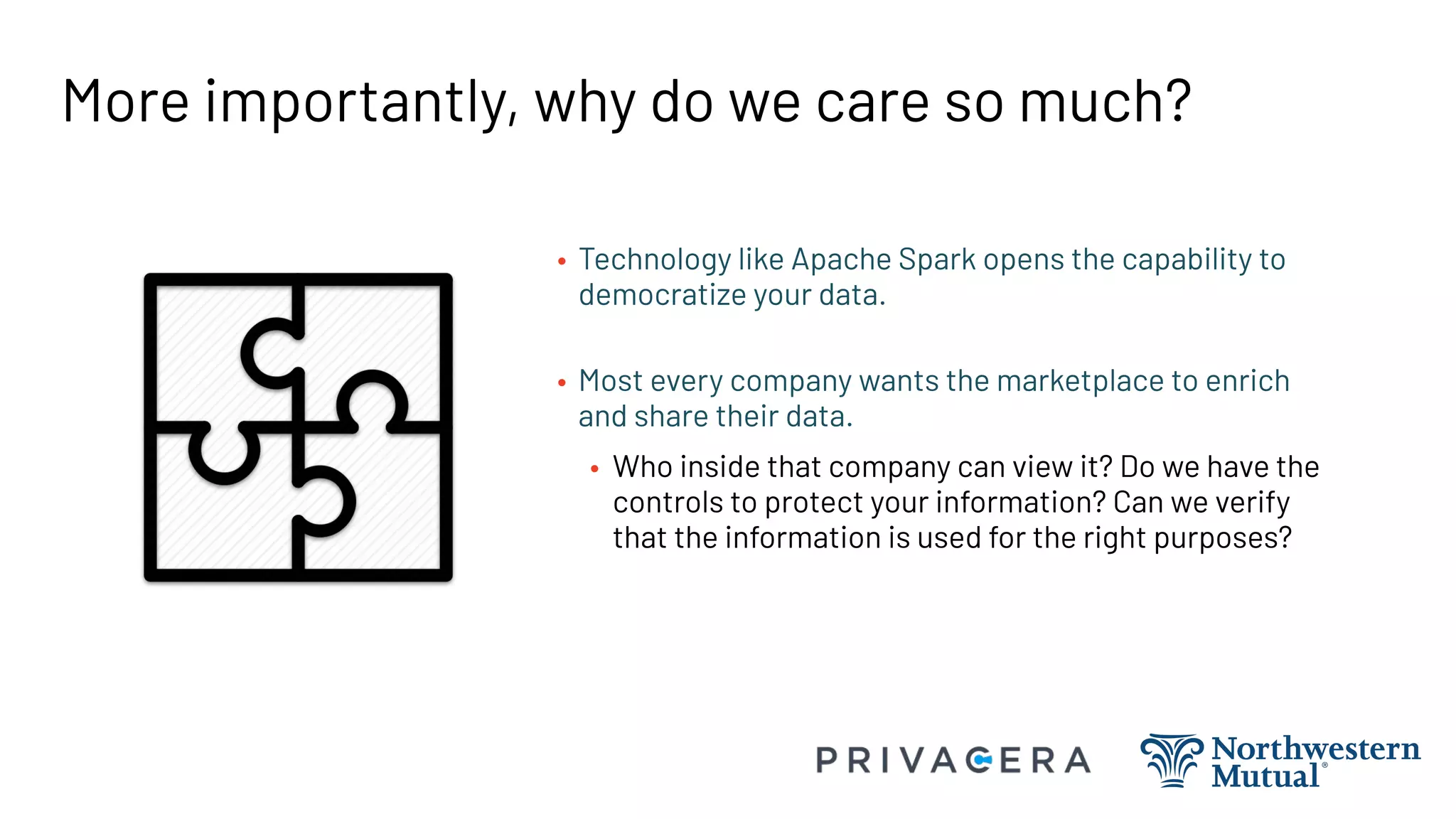More importantly, why do we care so much?
• Technology like Apache Spark opens the capability to
democratize your data.
• Most every company wants the marketplace to enrich
and share their data.
• Who inside that company can view it? Do we have the
controls to protect your information? Can we verify
that the information is used for the right purposes?
 
