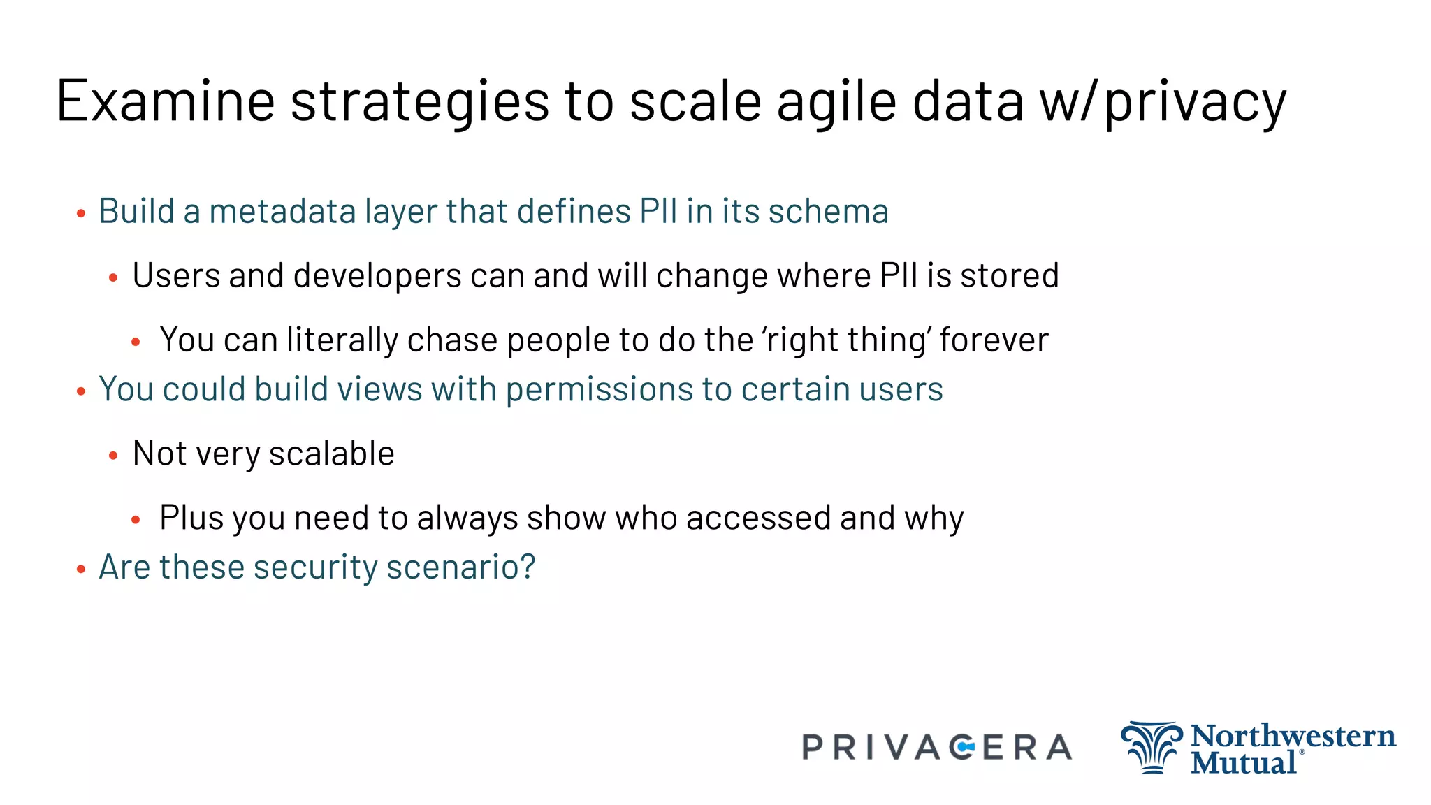 Examine strategies to scale agile data w/privacy
• Build a metadata layer that deﬁnes PII in its schema
• Users and developers can and will change where PII is stored
• You can literally chase people to do the ‘right thing’ forever
• You could build views with permissions to certain users
• Not very scalable
• Plus you need to always show who accessed and why
• Are these security scenario?
 