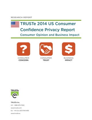 R ES E AR C H R E P O RT

TRUSTe 2014 US Consumer
Confidence Privacy Report
Consumer Opinion and Business Impact

CONSUMER
CONCERN

TRUSTe Inc.
US:	1-888-878-7830
www.truste.com
EU:	 +44 (0) 203 078 6495
www.truste.eu

CONSUMER
TRUST

BUSINESS
IMPACT

 