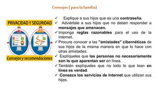 Consejos ( para lafamilia)
 Explique a sus hijos que es una contraseña.
 Adviértale a sus hijos que no deben responder a
mensajes que amenacen.
 Imponga reglas razonables para el uso de la
Internet.
 Procure conocer a las "amistades" cibernéticas de
sus hijos de la misma manera en que lo hace con
otras amistades.
 Explíqueles que las personas no necesariamente
son lo que aparentan ser en línea.
 También explíqueles que no todo lo que lean en
línea es verdad.
 Conozca los servicios de Internet que utilizan sus
hijos.
 