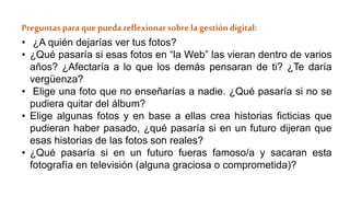 Preguntas para quepueda reflexionarsobre lagestión digital:
• ¿A quién dejarías ver tus fotos?
• ¿Qué pasaría si esas fotos en “la Web” las vieran dentro de varios
años? ¿Afectaría a lo que los demás pensaran de ti? ¿Te daría
vergüenza?
• Elige una foto que no enseñarías a nadie. ¿Qué pasaría si no se
pudiera quitar del álbum?
• Elige algunas fotos y en base a ellas crea historias ficticias que
pudieran haber pasado, ¿qué pasaría si en un futuro dijeran que
esas historias de las fotos son reales?
• ¿Qué pasaría si en un futuro fueras famoso/a y sacaran esta
fotografía en televisión (alguna graciosa o comprometida)?
 