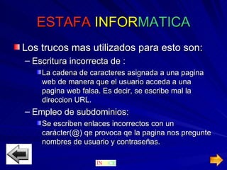 ESTAFA  INFOR MATICA Los trucos mas utilizados para esto son: Escritura incorrecta de : La cadena de caracteres asignada a una pagina web de manera que el usuario acceda a una pagina web falsa. Es decir, se escribe mal la direccion URL. Empleo de subdominios: Se escriben enlaces incorrectos con un carácter(@) qe provoca qe la pagina nos pregunte nombres de usuario y contraseñas. 