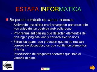 ESTAFA  INFOR MATICA Se puede combatir de varias maneras: Activando una alerta en el navegador para que este nos avise de las paginas web peligrosas. Programas antiphising que detectan elementos de phisingen paginas web y correos electronicos. Filtros de spam, que provocan que no se reciban correos no deseados, los que contienen elementos phising. Introduccion de preguntas secretas que solo el usuario conoce. 