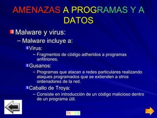 AMENAZAS  A   PROG RAMAS   Y A   DATOS Malware y virus: Malware incluye a: Virus: Fragmentos de código adheridos a programas anfitriones. Gusanos: Programas que atacan a redes particulares realizando ataques programados que se extienden a otros ordenadores de la red. Caballo de Troya: Consiste en introducción de un código malicioso dentro de un programa útil. 