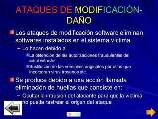ATAQUES DE   MODIF ICACIÓN- DAÑO Los ataques de modificación software eliminan softwares instalados en el sistema víctima. Lo hacen debido a La obtención de las autorizaciones fraudulentas del administrador Sustitución de las versiones originales por otras que incorporan virus troyanos etc. Se produce debido a una acción llamada eliminación de huellas que consiste en: Ocultar la intrusión del atacante para que la víctima no pueda rastrear el origen del ataque 