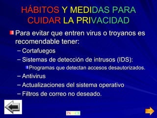 HÁBITOS   Y MEDI DAS PARA  CUIDAR  LA   PRI VACIDAD Para evitar que entren virus o troyanos es recomendable tener: Cortafuegos Sistemas de detección de intrusos (IDS): Programas que detectan accesos desautorizados. Antivirus  Actualizaciones del sistema operativo Filtros de correo no deseado. 
