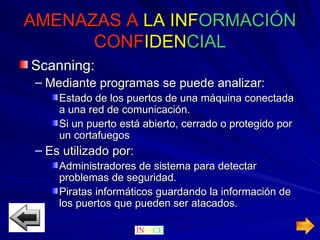 AMENAZAS A   LA   INF ORMACIÓN  CONF IDEN CIAL Scanning: Mediante programas se puede analizar: Estado de los puertos de una máquina conectada a una red de comunicación. Si un puerto está abierto, cerrado o protegido por un cortafuegos  Es utilizado por: Administradores de sistema para detectar problemas de seguridad. Piratas informáticos guardando la información de los puertos que pueden ser atacados.  