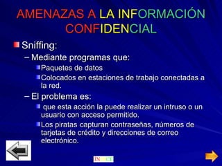AMENAZAS A   LA   INF ORMACIÓN   CONF IDEN CIAL Sniffing: Mediante programas que: Paquetes de datos Colocados en estaciones de trabajo conectadas a la red. El problema es: que esta acción la puede realizar un intruso o un usuario con acceso permitido. Los piratas  capturan contraseñas, números de tarjetas de crédito y direcciones de correo electrónico. 
