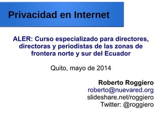 Privacidad en Internet
ALER: Curso especializado para directores,
directoras y periodistas de las zonas de
frontera norte y sur del Ecuador
Quito, mayo de 2014
Roberto Roggiero
roberto@nuevared.org
slideshare.net/roggiero
Twitter: @roggiero
 