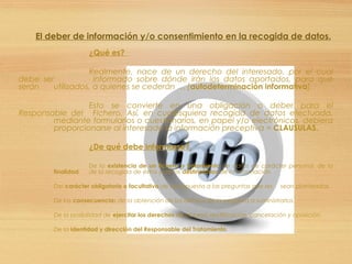 El deber de información y/o consentimiento en la recogida de datos.
¿Qué es?
Realmente, nace de un derecho del interesado, por el cual
debe ser informado sobre dónde irán los datos aportados, para qué
serán utilizados, a quienes se cederán … [autodeterminación informativa].
Esto se convierte en una obligación o deber para el
Responsable del Fichero. Así, en cualesquiera recogida de datos efectuada,
mediante formularios o cuestionarios, en papel y/o electrónicos, debiera
proporcionarse al interesado la información preceptiva = CLAUSULAS.
¿De qué debe informarse?
De la existencia de un fichero o tratamiento de datos de carácter personal, de la
finalidad de la recogida de éstos y de los destinatarios de la información.
Del carácter obligatorio o facultativo de su respuesta a las preguntas que les sean planteadas.
De las consecuencias de la obtención de los datos o de la negativa a suministrarlos.
De la posibilidad de ejercitar los derechos de acceso, rectificación, cancelación y oposición.
De la identidad y dirección del Responsable del Tratamiento.
 