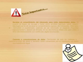 Recabar el consentimiento del interesado para tratar determinados datos: En
cuanto se hayan de recoger y tratar datos sensibles (ejemplo, salud, religión,
ideología) se ha de recabar el consentimiento expreso del interesado. Para esto,
el formulario o cuestionario, además de ser informado al respecto (“autoriza
expresamente”), deberá ser firmado. En los electrónicos (Web) sólo será válido si
firma electrónicamente con certificado digital reconocido.
Cesiones o comunicaciones de datos: Cerciorarse de que las cesiones o
comunicaciones de datos a terceros, están consentidas por el interesado y/o existe
una habilitación legal.
Notas importantes….
 