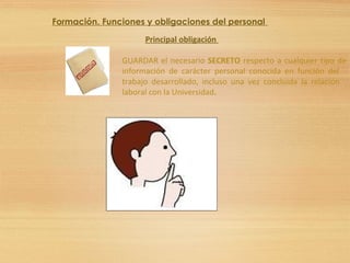 Formación. Funciones y obligaciones del personal
Principal obligación
GUARDAR el necesario SECRETO respecto a cualquier tipo de
información de carácter personal conocida en función del
trabajo desarrollado, incluso una vez concluida la relación
laboral con la Universidad.
 