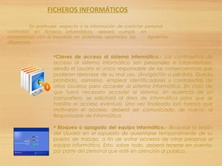 Claves de acceso al sistema informático.- Las contraseñas de
acceso al sistema informático son personales e intransferibles,
siendo el Usuario el único responsable de las consecuencias que
pudieran derivarse de su mal uso, divulgación o pérdida. Queda
prohibido, asimismo, emplear identificadores y contraseñas de
otros Usuarios para acceder al sistema informático. En caso de
que fuera necesario acceder al sistema, en ausencia de un
compañero, se solicitará al área de informática para que se
habilite el acceso eventual. Una vez finalizada la/s tarea/s que
motivaron el acceso, deberá ser comunicado, de nuevo, al
Responsable de Informática.
 Bloqueo o apagado del equipo informático.- Bloquear la sesión
del Usuario en el supuesto de ausentarse temporalmente de su
puesto de trabajo, a fin de evitar accesos de otras personas al
equipo informático. Esto, sobre todo, deberá tenerse en cuenta,
por parte del personal que esté en atención al público.
FICHEROS INFORMÁTICOS
En particular, respecto a la información de carácter personal
contenida en ficheros informáticos, deberá cumplir, en
consonancia con lo expuesto en anteriores apartados, las siguientes
diligencias:
 