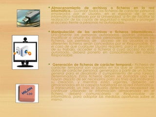  Almacenamiento de archivos o ficheros en la red
informática.- Guardar todos los ficheros de carácter personal
empleados por el Usuario, en el espacio de la red
informática habilitado por la Universidad, a fin de facilitar la
realización de las copias de seguridad o respaldo y proteger
el acceso frente a personas no autorizadas.
 Manipulación de los archivos o ficheros informáticos.-
Únicamente las personas autorizadas, podrán introducir,
modificar o anular los datos personales contenidos en los
ficheros. Los permisos de acceso de los Usuarios a los
diferentes ficheros serán concedidos por el Responsable. En
el caso de que cualquier Usuario requiera, para el desarrollo
de su trabajo, acceder a ficheros a cuyo acceso no está
autorizado, deberá ponerlo en conocimiento del citado
Responsable.
 Generación de ficheros de carácter temporal.- Ficheros de
carácter temporal son aquellos en los que se almacenan
datos de carácter personal, generados a partir de un fichero
general para el desarrollo o cumplimiento de una tarea/s
determinada/s. Estos ficheros deben ser borrados una vez
hayan dejado de ser necesarios para los fines que motivaron
su creación, y mientras estén vigentes, deberán ser
almacenados en la carpeta habilitada en la red informática.
Si transcurrido un mes el Usuario detecta la necesidad de
continuar utilizando la información almacenada en el
fichero, deberá comunicárselo al Responsable de
Informática, para adoptar las medidas oportunas sobre el
mismo.
 