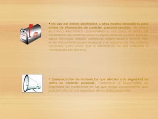  No uso del correo electrónico u otros medios telemáticos para
envíos de información de carácter personal sensible.- No utilizar
el correo electrónico (corporativo o no) para el envío de
información de carácter personal especialmente sensible (esto es,
salud, ideología, religión, creencias, origen racial o étnico). Este
envío únicamente podrá realizarse si se adoptan los mecanismos
necesarios para evitar que la información no sea inteligible ni
manipulada por terceros.
 Comunicación de incidencias que afecten a la seguridad de
datos de carácter personal.- Comunicar al Responsable de
Seguridad las incidencias de las que tenga conocimiento, que
puedan afectar a la seguridad de los datos personales.
 