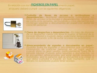 En relación con los ficheros en soporte o documento papel,
el Usuario deberá cumplir con las siguientes diligencias:
 Custodia de llaves de acceso a archivadores o
dependencias.- Mantener debidamente custodiadas las
llaves de acceso a los locales o dependencias, despachos,
así como a los armarios, archivadores u otros elementos que
contenga soportes o documentos en papel con datos de
carácter personal.
 Cierre de despachos o dependencias.- En caso de disponer
de un despacho, cerrar con llave la puerta, al término de la
jornada laboral o cuando deba ausentarse temporalmente
de esta ubicación, a fin de evitar accesos no autorizados.
 Almacenamiento de soportes o documentos en papel.-
Guardar todos los soportes o documentos que contengan
información de carácter personal en un lugar seguro,
cuando éstos no sean usados, particularmente, fuera de la
jornada laboral. Cuando estos soportes o documentos, no
se encuentren almacenados, por estar siendo revisados o
tramitados, será la persona que se encuentre a su cargo la
que deba custodiar e impedir, en todo momento, que un
tercero no autorizado pueda tener acceso.
FICHEROS EN PAPEL
 