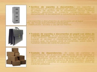  Archivo de soportes o documentos.- Los soportes o
documentos en papel deberán ser almacenados siguiendo
el criterio de archivo de la Universidad. Dichos criterios
deberán garantizar la correcta conservación de los
documentos, la localización y consulta de la información.
 Los soportes o documentos se archivarán en el lugar
correspondiente, de modo que permitan una buena
conservación, clasificación, acceso y uso de los mismos.

 Traslado de soportes o documentos en papel con datos de
carácter personal.- En los procesos de traslado de soportes
o documentos deberán adoptarse medidas dirigidas para
impedir el acceso o manipulación por terceros y, de
manera que, no pueda verse el contenido, sobre todo, si
hubieren datos de carácter personal.
 Traslado de dependencias.- En caso de cambiar de
dependencia, en el proceso de traslado de los soportes o
documentos en papel, se deberá realizar con el debido
orden. Asimismo, se procurará mantener fuera del alcance
de la vista de cualquier persona de la Universidad , aquellos
documentos o soportes en papel donde consten datos de
carácter personal.
 