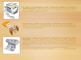  No dejar en fotocopiadoras, faxes o impresoras papeles con datos de
carácter personal.- Asegurarse de que no quedan documentos impresos
que contengan datos personales, en la bandeja de salida de la
fotocopiadora, impresora o faxes.
 Documentos no visibles en los escritorios, mostradores u otro mobiliario.- Se
deberá mantener la confidencialidad de los datos personales que
consten en los documentos depositados o almacenados en los escritorios,
mostradores u otro mobiliario.
 Desechado y destrucción de soportes o documentos en papel con datos
personales.- No tirar soportes o documentos en papel, donde se
contengan datos personales, a papeleras o contenedores, de modo que
pueda ser legible o fácilmente recuperable la información. A estos
efectos, deberá ser siempre desechada o destruida mediante destructora
de papel.
 Se prohíbe terminantemente echar en papeleras, contenedores
de cartón o papel, soportes o documentos, donde se contengan datos personales.
 