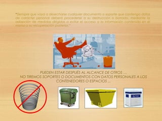 “Siempre que vaya a desecharse cualquier documento o soporte que contenga datos
de carácter personal deberá procederse a su destrucción o borrado, mediante la
adopción de medidas dirigidas a evitar el acceso a la información contenida en el
mismo o su recuperación posterior.”
PUEDEN ESTAR DESPUÉS AL ALCANCE DE OTROS …
NO TIREMOS SOPORTES O DOCUMENTOS CON DATOS PERSONALES A LOS
CONTENEDORES O ESPACIOS ...
 