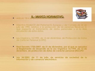 II.- MARCO NORMATIVO.II.- MARCO NORMATIVO. Artículo 18.4 de la Constitución Española.
 Directiva 95/46/CE del Parlamento Europeo y del Consejo de 24 de
julio de 1995, relativa a la protección de las personas físicas en lo
que respecta al tratamiento de datos personales y a la libre
circulación de estos datos.
 Ley Orgánica 15/1999, de 13 de diciembre, de Protección de Datos
de Carácter Personal [LOPD].
 Real Decreto 1720/2007, de 21 de diciembre, por el que se aprueba
el Reglamento de desarrollo de la Ley Orgánica 15/1999, de 13 de
diciembre, de protección de datos de carácter personal [RDLOPD
 Ley 34/2002, de 11 de julio, de servicios de sociedad de la
información y de comercio electrónico.
 