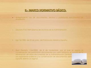II.- MARCO NORMATIVO BÁSICO.II.- MARCO NORMATIVO BÁSICO.
- Anteproyecto Ley de documentos, archivo y patrimonio documental de
Andalucía.
- Decreto 914/1969 Sistema de Archivos de la Administración.
• Ley 16/1985, de 25 de junio, del Patrimonio Histórico Español
• Real Decreto 1164/2002, de 8 de noviembre, por el que se regula la
conservación del patrimonio documental con valor histórico, el control de la
eliminación de otros documentos de la Administración General del Estado y
sus organismos públicos y la conservación de documentos administrativos en
soporte distinto al original.
 