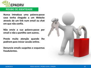 26/06/2015 REDES SOCIAIS | PEDRO COSTA | EPADRV
Nunca introduza uma palavra-passe
caso tenha chegado a um Website
através de um link num email ou chat
em que não confia.
Não envie a sua palavra-passe por
email e não a partilhe com outros.
Preste muita atenção quando lhe
pedirem para iniciar sessão online.
Denuncie emails suspeitos e esquemas
fraudulentos.
10
ROUBO DE IDENTIDADE
 