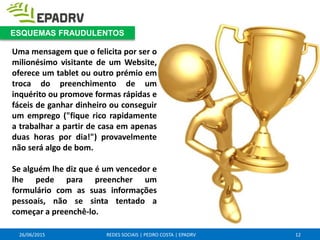 26/06/2015 REDES SOCIAIS | PEDRO COSTA | EPADRV
Uma mensagem que o felicita por ser o
milionésimo visitante de um Website,
oferece um tablet ou outro prémio em
troca do preenchimento de um
inquérito ou promove formas rápidas e
fáceis de ganhar dinheiro ou conseguir
um emprego ("fique rico rapidamente
a trabalhar a partir de casa em apenas
duas horas por dia!") provavelmente
não será algo de bom.
Se alguém lhe diz que é um vencedor e
lhe pede para preencher um
formulário com as suas informações
pessoais, não se sinta tentado a
começar a preenchê-lo.
12
ESQUEMAS FRAUDULENTOS
 